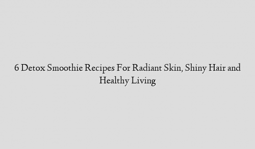 6 Detox Smoothie Recipes For Radiant Skin, Shiny Hair and Healthy Living