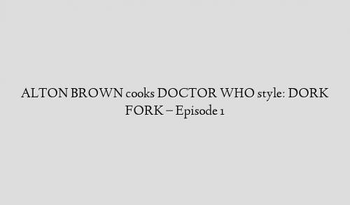 ALTON BROWN cooks DOCTOR WHO style: DORK FORK – Episode 1