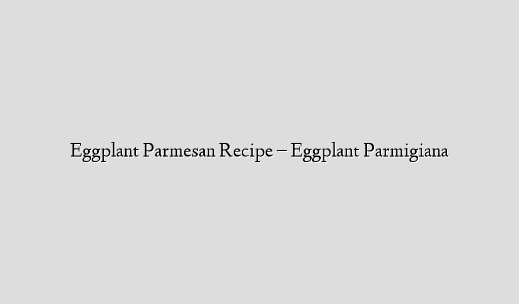 Eggplant Parmesan Recipe – Eggplant Parmigiana