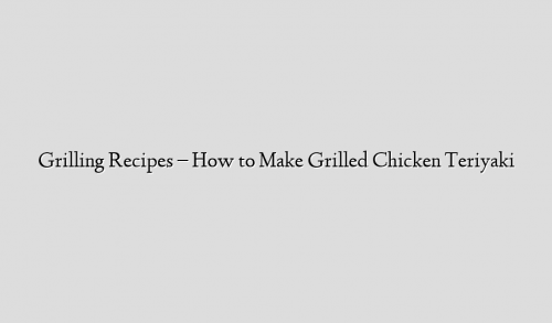 Grilling Recipes – How to Make Grilled Chicken Teriyaki