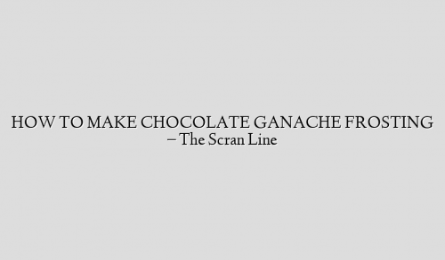HOW TO MAKE CHOCOLATE GANACHE FROSTING – The Scran Line
