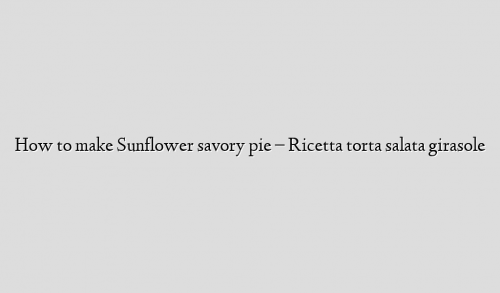How to make Sunflower savory pie – Ricetta torta salata girasole