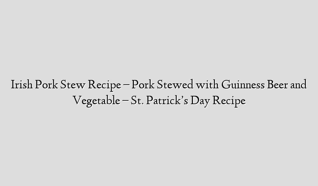 Irish Pork Stew Recipe – Pork Stewed with Guinness Beer and Vegetable – St. Patrick’s Day Recipe