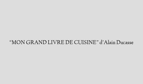 “MON GRAND LIVRE DE CUISINE”  d’Alain Ducasse