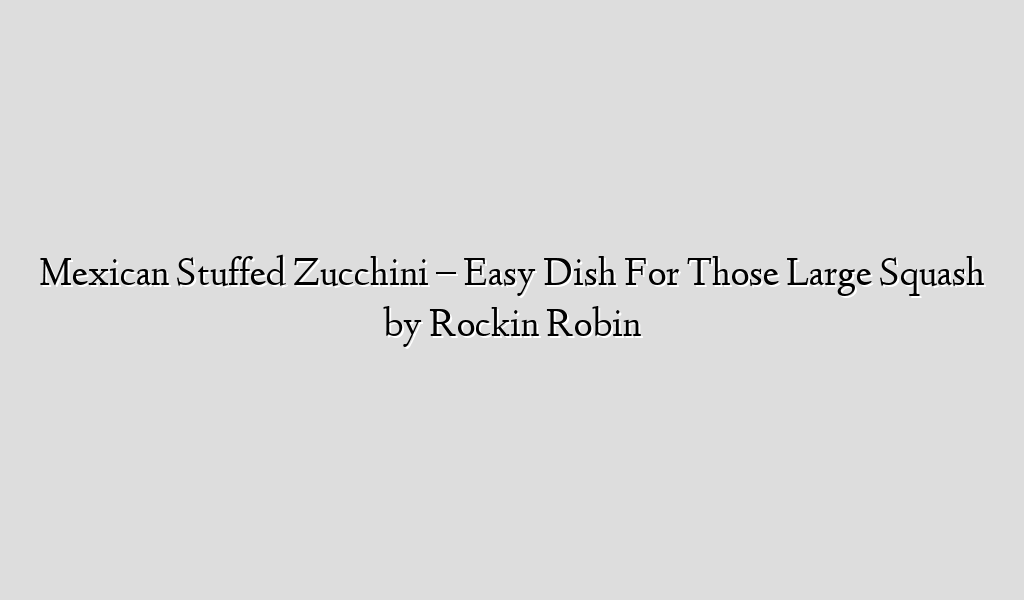 Mexican Stuffed Zucchini – Easy Dish For Those Large Squash by Rockin Robin