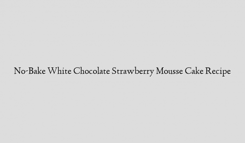 No-Bake White Chocolate Strawberry Mousse Cake Recipe