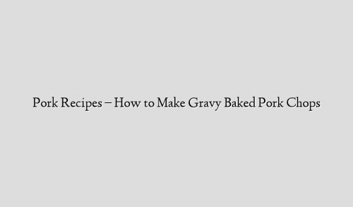 Pork Recipes – How to Make Gravy Baked Pork Chops