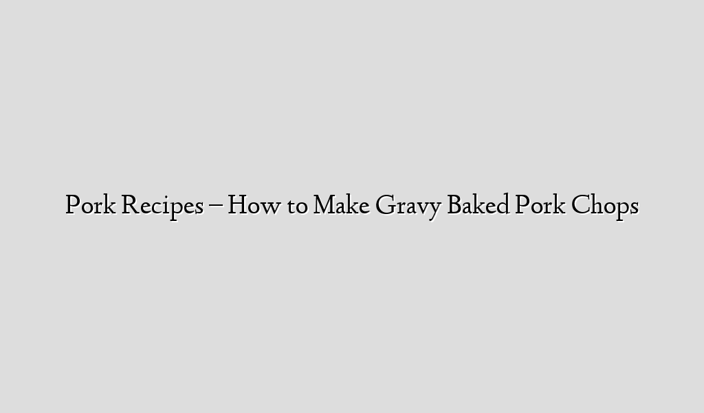 Pork Recipes – How to Make Gravy Baked Pork Chops