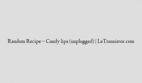 Random Recipe – Candy lips (unplugged) | LeTransistor.com