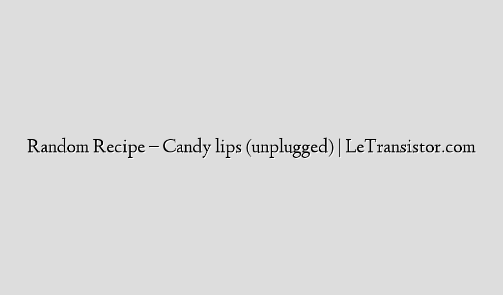Random Recipe – Candy lips (unplugged) | LeTransistor.com