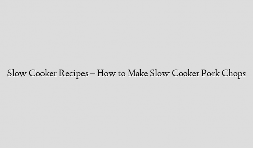 Slow Cooker Recipes – How to Make Slow Cooker Pork Chops