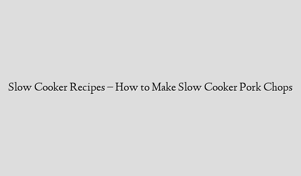 Slow Cooker Recipes – How to Make Slow Cooker Pork Chops
