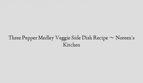 Three Pepper Medley Veggie Side Dish Recipe ~ Noreen’s Kitchen