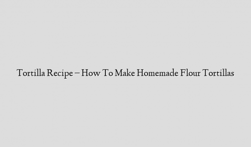 Tortilla Recipe – How To Make Homemade Flour Tortillas