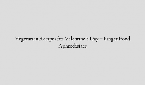 Vegetarian Recipes for Valentine’s Day – Finger Food Aphrodisiacs